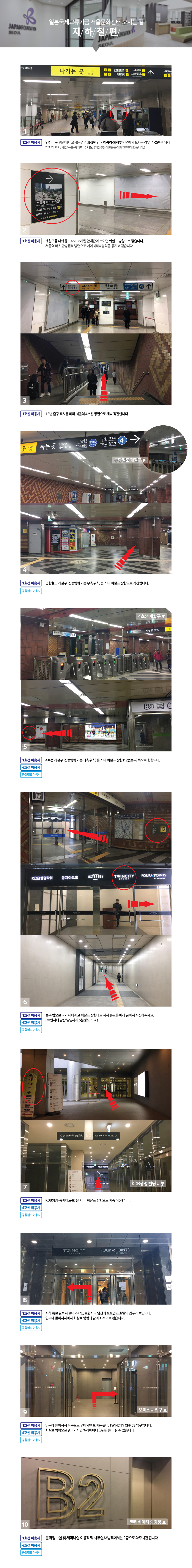 
일본국제교류기금 서울문화센터 오시는 길 지하철편

1호선 이용시
인천 ,수원 방면에서 오시는 경우 9-3번칸
청량리, 의정부 방면에서 오시는 경우 1-2번칸 에서 하차하셔서, 개찰구를 통과해 주세요

개찰구를 나와 서울역 버스환승센터 방면으로 네이쳐리퍼블릭을 등지도 걷습니다.

12번 출구 표시를 따라 서울역 4호선 방면으로 계속 직진합니다.

공항철도 이용시 공항철도 개찰구(진행방향 기준 우측 위치)를 지나 12번 출구 쪽으로 직진합니다.

4호선 이용시 4호선 개찰구(진행방향 기준 좌측위치)를 지나 12번 출구쪽으로 직진합니다.

출구 밖으로 나가지 마시고 화살표 방향대로 지하 통로를 따라 끝까지 직진해주세요.
트윈시티 남산 빌딩까지 5분정도 소요됩니다.

kdb생명빌딩을 지나, 화살표 방향으로 계속 직진합니다.

지하통로 끝까지 걸어오시면, 트윈시티 남산과 포포인츠 호텔의 입구가 보입니다.
입구에 들어서자마자 좌측으로 꺾습니다.

그러면 보이는 곳이 트윈시티 오피스 입구입니다.
입구에서 우측으로 걸어가시면 엘리베이터를 타실 수 있습니다.

엘리베이터를 타시고, 문화정보실 및 세미나실 이용객께서는 2층
사무실 내방객 꼐서는 4층으로 오시면 됩니다.

